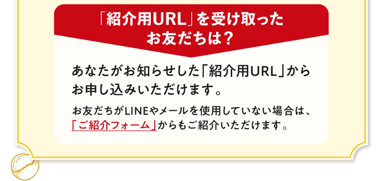「紹介用URL」を受け取ったお友だちは？　あなたがお知らせした「紹介用URL」からお申し込みいただけます。　お友だちがLINEやメールを使用していない場合は、「ご紹介フォーム」からもご紹介いただけます。