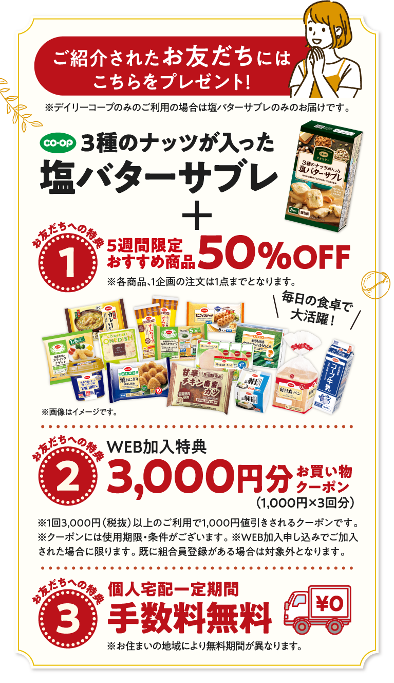 さらに、紹介したあなたにプレゼント！　※デイリーコープのみのご利用の場合は塩バターサブレのみのお届けです。　【あなたへの特典1】人気商品6品　30％OFFクーポン　【あなたへの特典2】お買い物に使える　1000円分お買い物クーポン　2人目のご紹介から1000ポイント付与となります。1ポイント＝1円としてコープデリ宅配（ウイークリーコープ）のお買物にご利用いただけます。　さらに、ご紹介されたお友だちにプレゼント！　※デイリーコープのみのご利用の場合は塩バターサブレのみのお届けです。　【お友だちへの特典1】5週間限定おすすめ商品　50％OFF　※各商品、1企画の注文は1点までとなります。　【お友だちへの特典2】WEB加入特典　3000円分お買い物クーポン（1000円x3回分）　【お友だちへの特典3】個人宅配一定期間手数料無料　※お住まいの地域により無料期間が異なります。　※特典は予告なく変更となる可能性があります。