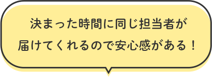 決まった時間に同じ担当者が届けてくれるので安心感がある！