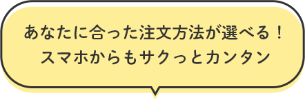 あなたに合った注文方法が選べる！ スマホからもサクっとカンタン  