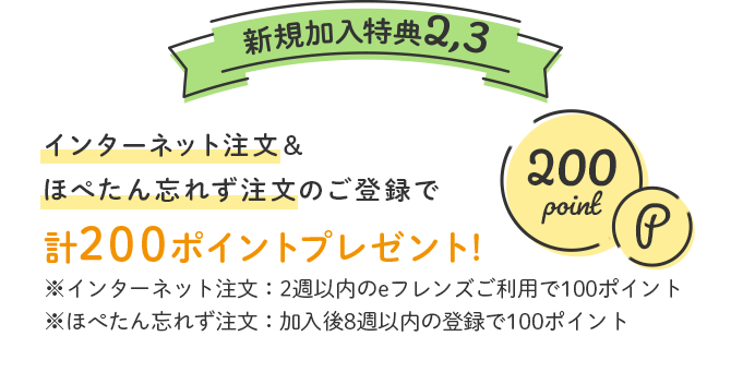 新規加入特典2,3 インターネット注文&ほぺたん忘れず注文のご登録で計200ポイントプレゼント!※インターネット注文：2週以内のeフレンズご利用で100ポイント※ほぺたん忘れず注文：加入後8週以内の登録で100ポイント