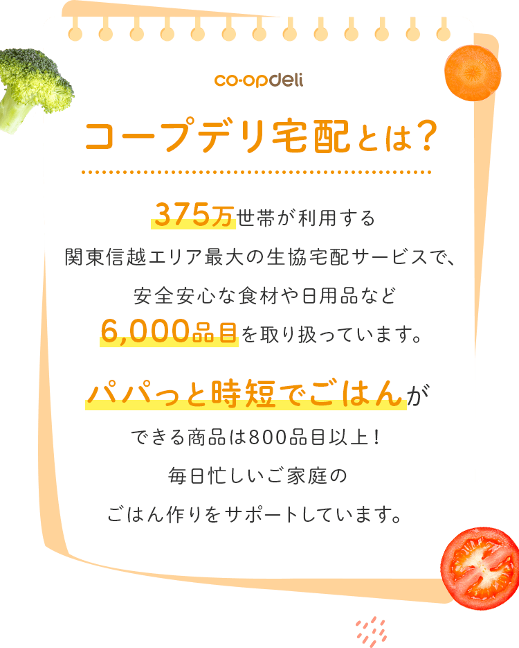 375万世帯が利用する関東信越エリア最大の生協宅配サービスで､安全安心な食材や日用品など6,000品目を取り扱っています｡パパっと時短でごはんができる商品は800品目以上！毎日忙しいご家庭のごはん作りをサポートしています｡
