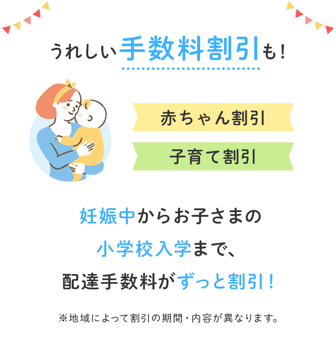 うれしい手数料割引も！赤ちゃん割引 子育て割引 妊娠中からお子さまの小学校入学まで、配達手数料がずっと割引！ ※地域によって割引の期間・内容が異なります。