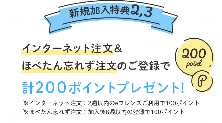 新規加入特典2,3 インターネット注文&ほぺたん忘れず注文のご登録で計200ポイントプレゼント※インターネット注文:2週以内のeフレンズご利用で100ポイント※ほぺたん忘れず注文:加入後8週以内の登録で100ポイント