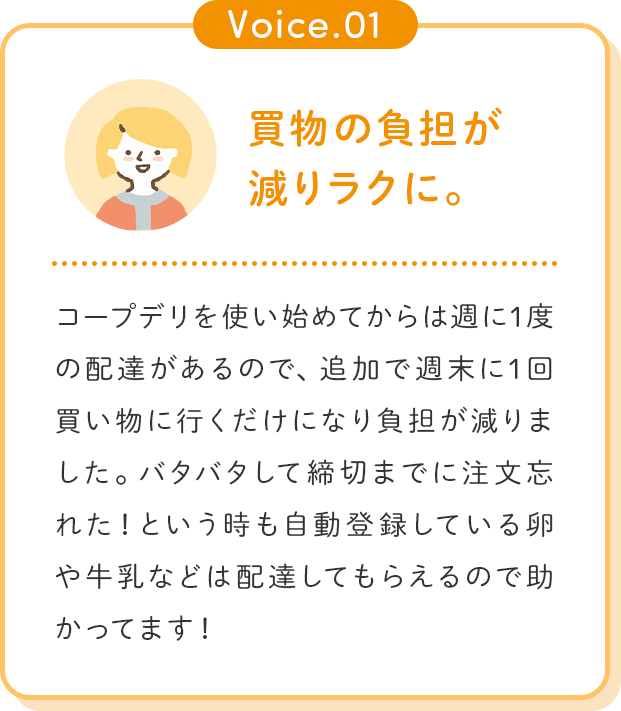 Voice.01 買物の負担が減りラクに。コープデリを使い始めてからは週に1度の配達があるので、追加で週末に1回買い物に行くだけになり負担が減りました。バタバタして締切までに注文忘れた！という時も自動登録している卵や牛乳などは配達してもらえるので助かってます！