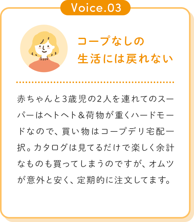 Voice.03 コープなしの生活には戻れない 赤ちゃんと3歳児の2人を連れてのスーパーはヘトヘト＆荷物が重くハードモードなので、買い物はコープデリ宅配一択。カタログは見てるだけで楽しく余計なものも買ってしまうのですが、オムツが意外と安く、定期的に注文してます。
