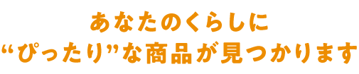 あなたのくらしに“ぴったり”な商品が見つかります