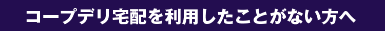 コープデリを利用したことがない方へ