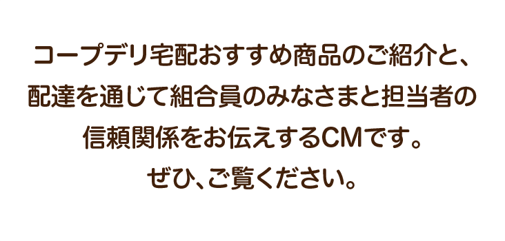 コープデリ宅配おすすめ商品のご紹介と、配達を通じて組合員のみなさまと担当者の信頼関係をお伝えするCMです。ぜひ、ご覧ください。