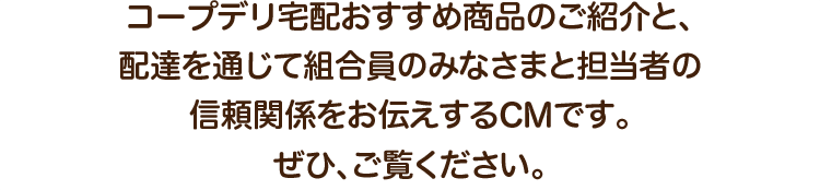 コープデリ宅配おすすめ商品のご紹介と、配達を通じて組合員のみなさまと担当者の信頼関係をお伝えするCMです。ぜひ、ご覧ください。