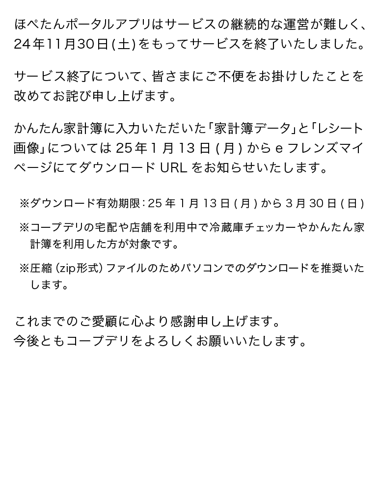 ほぺたんポータルアプリはサービスの継続的な運営が難しく、24年11月30日(土)をもってサービスを終了いたしました。サービス終了について、皆さまにご不便をお掛けしたことを改めてお詫び申し上げます。かんたん家計簿に入力いただいた「家計簿データ」と「レシート画像」については25年1月13日(月)からeフレンズマイページにてダウンロードURLをお知らせいたします。※ダウンロード有効期限：25年1月13日(月)から3月30日(日)※コープデリの宅配や店舗を利用中で冷蔵庫チェッカーやかんたん家計簿を利用した方が対象です。※圧縮（zip形式）ファイルのためパソコンでのダウンロードを推奨いたします。これまでのご愛顧に心より感謝申し上げます。今後ともコープデリをよろしくお願いいたします。