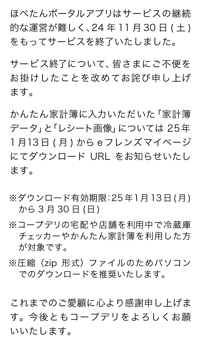 ほぺたんポータルアプリはサービスの継続的な運営が難しく、24年11月30日(土)をもってサービスを終了いたしました。サービス終了について、皆さまにご不便をお掛けしたことを改めてお詫び申し上げます。かんたん家計簿に入力いただいた「家計簿データ」と「レシート画像」については25年1月13日(月)からeフレンズマイページにてダウンロードURLをお知らせいたします。※ダウンロード有効期限：25年1月13日(月)から3月30日(日)※コープデリの宅配や店舗を利用中で冷蔵庫チェッカーやかんたん家計簿を利用した方が対象です。※圧縮（zip形式）ファイルのためパソコンでのダウンロードを推奨いたします。これまでのご愛顧に心より感謝申し上げます。今後ともコープデリをよろしくお願いいたします。