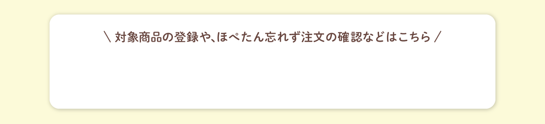 対象商品の登録や、ほぺたん忘れず注文の確認などはこちら