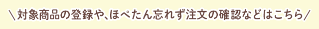 対象商品の登録や、ほぺたん忘れず注文の確認などはこちら
