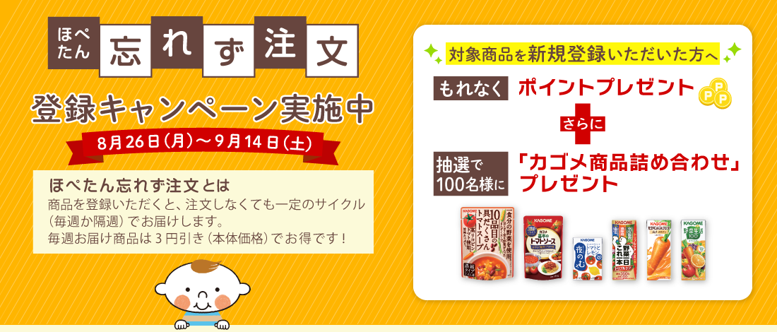 ほぺたん忘れず注文キャンペーン 8月26日（月）～9月14日（土）ほぺたん忘れず注文とは、商品を登録いただくと、注文しなくても一定のサイクル（毎週か隔週）でお届けします。毎週お届け商品は3円引き（本体価格）でお得です！