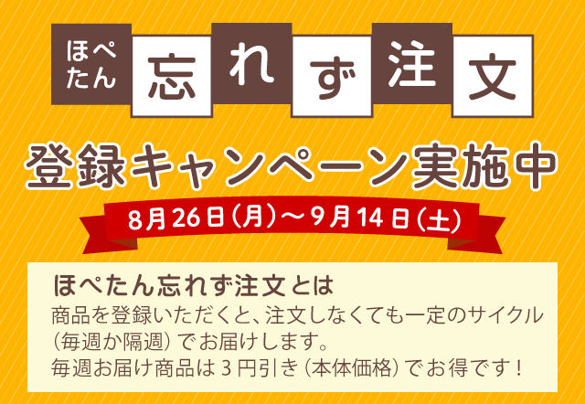 ほぺたん忘れず注文キャンペーン 8月26日（月）～9月14日（土）ほぺたん忘れず注文とは、商品を登録いただくと、注文しなくても一定のサイクル（毎週か隔週）でお届けします。毎週お届け商品は3円引き（本体価格）でお得です！