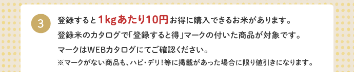 3.登録すると１kgあたり10円お得に購入できるお米があります。登録米のカタログで「登録すると得」マークの付いた商品が対象です。マークはWEBカタログにてご確認ください。マークがない商品も、ハピ・デリ！等に掲載があった場合に限り値引きになります。