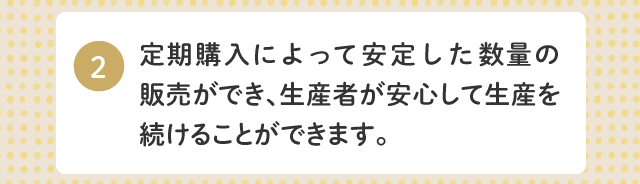 2.定期購入によって安定した数量の販売ができ、生産者が安心して生産を続けることができます。