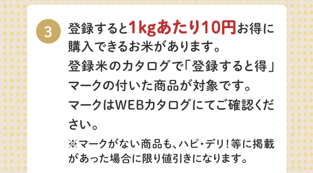 3.登録すると１kgあたり10円お得に購入できるお米があります。登録米のカタログで「登録すると得」マークの付いた商品が対象です。マークはWEBカタログにてご確認ください。マークがない商品も、ハピ・デリ！等に掲載があった場合に限り値引きになります。