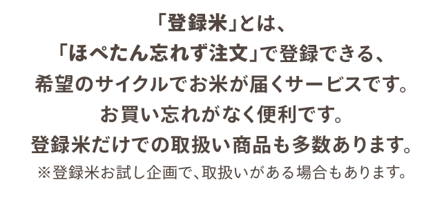 「登録米」とは、「ほぺたん忘れず注文」で登録できる、希望のサイクルでお米が届くサービスです。