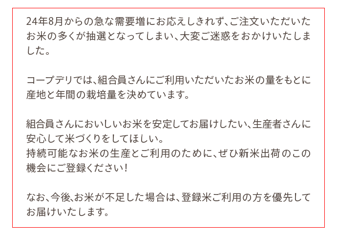 24年8月からの急な需要増にお応えしきれず、ご注文いただいたお米の多くが抽選となってしまい、大変ご迷惑をおかけいたしました。コープデリでは、組合員さんにご利用いただいたお米の量をもとに産地と年間の栽培量を決めています。組合員さんにおいしいお米を安定してお届けしたい、生産者さんに安心して米づくりをしてほしい。続可能なお米の生産とご利用のために、ぜひ新米出荷のこの機会にご登録ください！なお、今後、お米が不足した場合は、登録米ご利用の方を優先してお届けいたします。