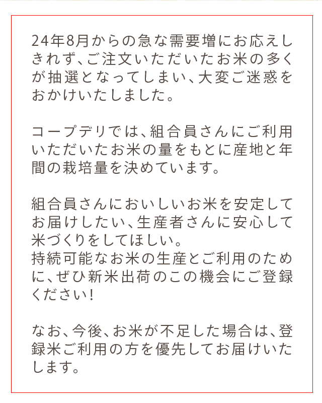 24年8月からの急な需要増にお応えしきれず、ご注文いただいたお米の多くが抽選となってしまい、大変ご迷惑をおかけいたしました。コープデリでは、組合員さんにご利用いただいたお米の量をもとに産地と年間の栽培量を決めています。組合員さんにおいしいお米を安定してお届けしたい、生産者さんに安心して米づくりをしてほしい。続可能なお米の生産とご利用のために、ぜひ新米出荷のこの機会にご登録ください！なお、今後、お米が不足した場合は、登録米ご利用の方を優先してお届けいたします。